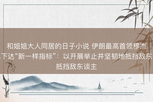 和姐姐大人同居的日子小说 伊朗最高首领穆杰塔巴下达“新一样指标”：以开展举止并坚韧地抵挡敌东谈主