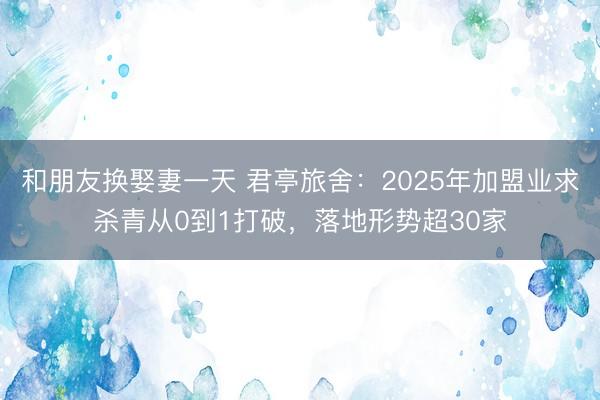 和朋友换娶妻一天 君亭旅舍：2025年加盟业求杀青从0到1打破，落地形势超30家