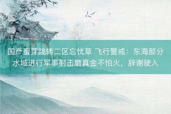 国产蜜芽跳转二区忘忧草 飞行警戒：东海部分水域进行军事射击磨真金不怕火，辞谢驶入