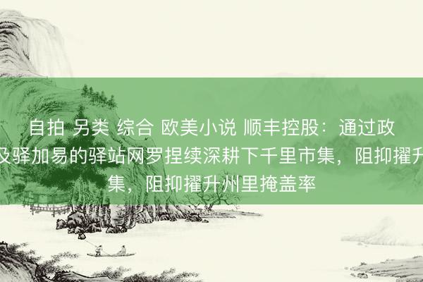 自拍 另类 综合 欧美小说 顺丰控股：通过政策合营伙伴及驿加易的驿站网罗捏续深耕下千里市集，阻抑擢升州里掩盖率