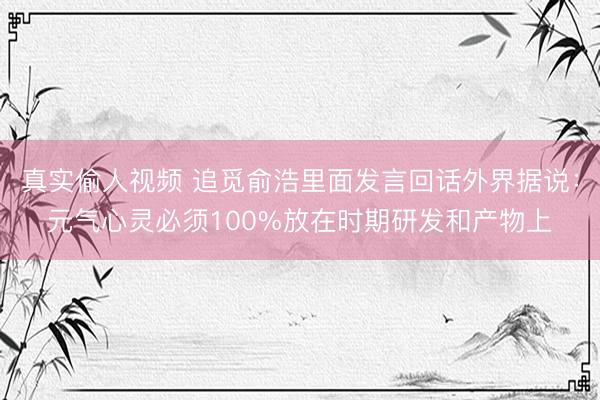 真实偷人视频 追觅俞浩里面发言回话外界据说：元气心灵必须100%放在时期研发和产物上