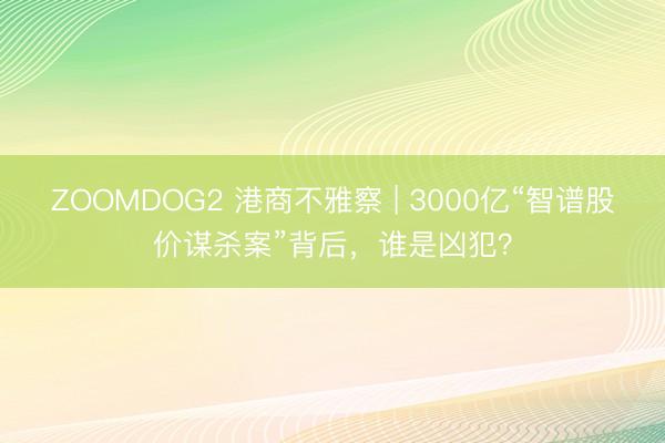ZOOMDOG2 港商不雅察 | 3000亿“智谱股价谋杀案”背后，谁是凶犯？