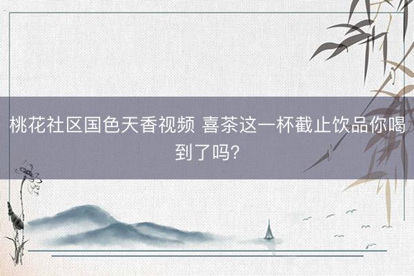 桃花社区国色天香视频 喜茶这一杯截止饮品你喝到了吗？