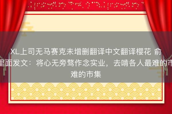 XL上司无马赛克未增删翻译中文翻译樱花 俞浩里面发文：将心无旁骛作念实业，去啃各人最难的市集