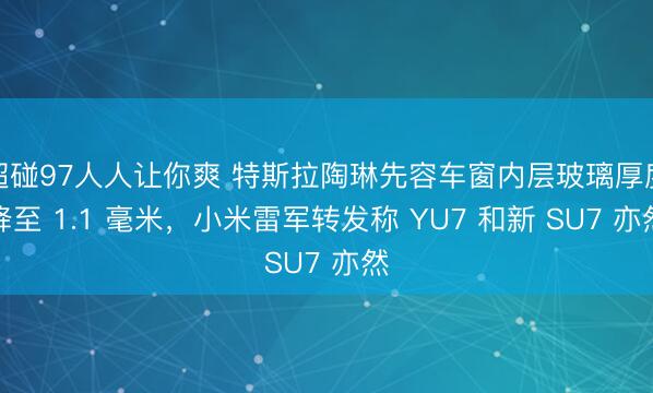 超碰97人人让你爽 特斯拉陶琳先容车窗内层玻璃厚度降至 1.1 毫米，小米雷军转发称 YU7 和新 SU7 亦然