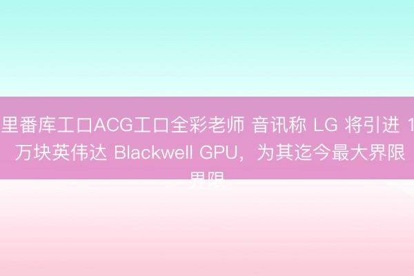 里番库工口ACG工口全彩老师 音讯称 LG 将引进 1 万块英伟达 Blackwell GPU，为其迄今最大界限