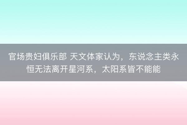 官场贵妇俱乐部 天文体家认为，东说念主类永恒无法离开星河系，太阳系皆不能能
