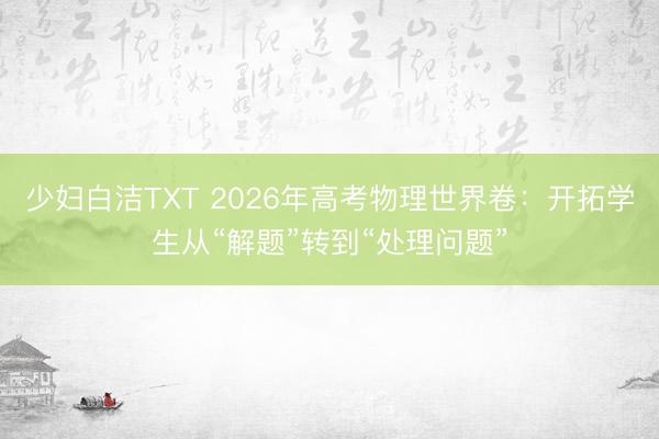 少妇白洁TXT 2026年高考物理世界卷：开拓学生从“解题”转到“处理问题”