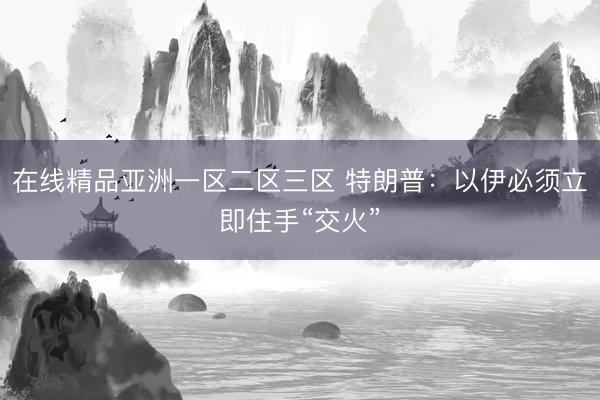 在线精品亚洲一区二区三区 特朗普：以伊必须立即住手“交火”