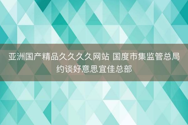 亚洲国产精品久久久久网站 国度市集监管总局约谈好意思宜佳总部