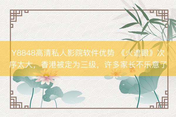 Y8848高清私人影院软件优势 《火遮眼》次序太大，香港被定为三级，许多家长不乐意了
