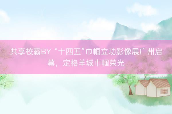 共享校霸BY “十四五”巾帼立功影像展广州启幕，定格羊城巾帼荣光