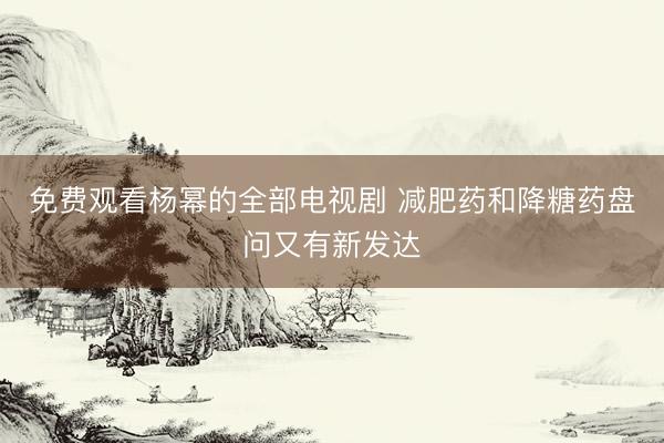 免费观看杨幂的全部电视剧 减肥药和降糖药盘问又有新发达