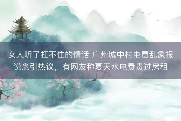女人听了扛不住的情话 广州城中村电费乱象报说念引热议，有网友称夏天水电费贵过房租