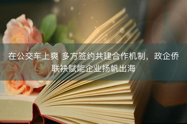 在公交车上爽 多方签约共建合作机制，政企侨联袂赋能企业扬帆出海