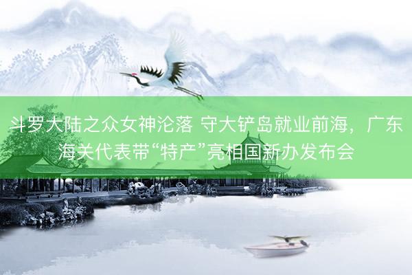 斗罗大陆之众女神沦落 守大铲岛就业前海，广东海关代表带“特产”亮相国新办发布会