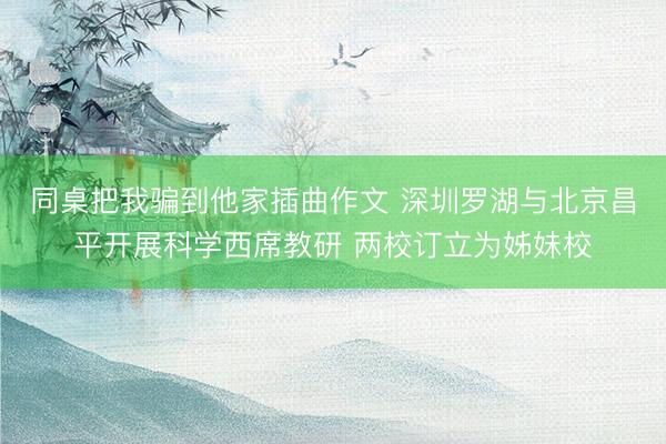 同桌把我骗到他家插曲作文 深圳罗湖与北京昌平开展科学西席教研 两校订立为姊妹校