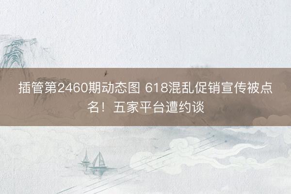 插管第2460期动态图 618混乱促销宣传被点名！五家平台遭约谈