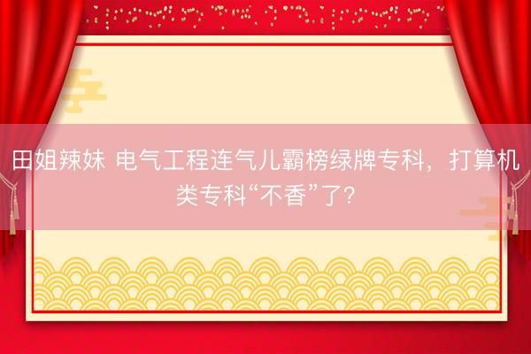 田姐辣妹 电气工程连气儿霸榜绿牌专科，打算机类专科“不香”了？