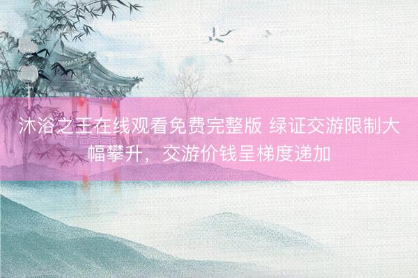 沐浴之王在线观看免费完整版 绿证交游限制大幅攀升，交游价钱呈梯度递加