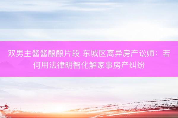 双男主酱酱酿酿片段 东城区离异房产讼师：若何用法律明智化解家事房产纠纷
