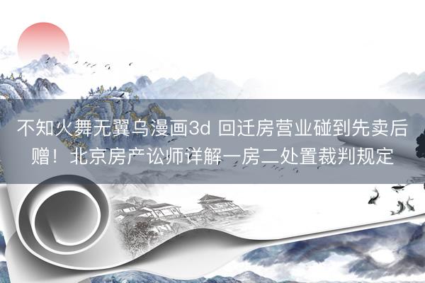 不知火舞无翼乌漫画3d 回迁房营业碰到先卖后赠！北京房产讼师详解一房二处置裁判规定