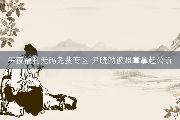 午夜福利无码免费专区 尹晓勤被照章拿起公诉