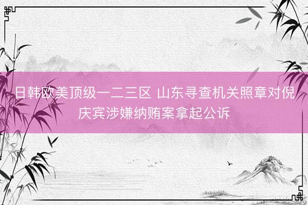 日韩欧美顶级一二三区 山东寻查机关照章对倪庆宾涉嫌纳贿案拿起公诉