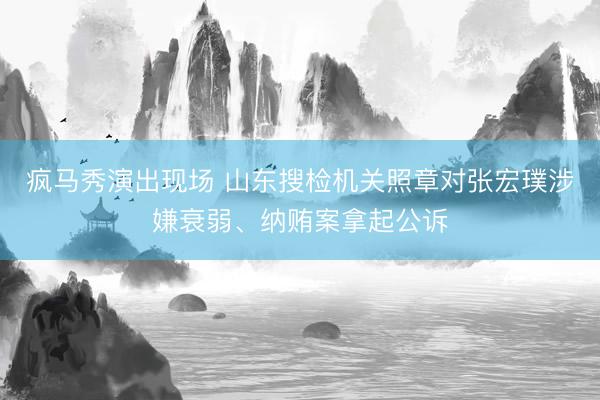 疯马秀演出现场 山东搜检机关照章对张宏璞涉嫌衰弱、纳贿案拿起公诉