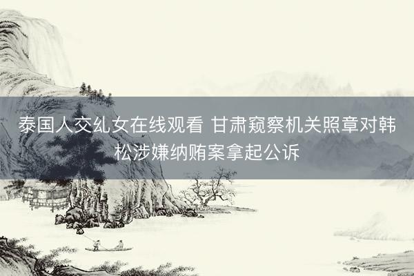 泰国人交乣女在线观看 甘肃窥察机关照章对韩松涉嫌纳贿案拿起公诉