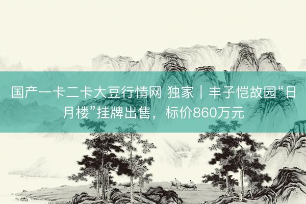 国产一卡二卡大豆行情网 独家｜丰子恺故园“日月楼”挂牌出售，标价860万元