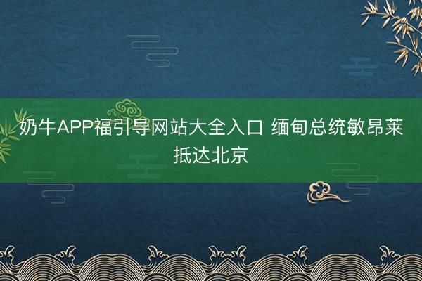 奶牛APP福引导网站大全入口 缅甸总统敏昂莱抵达北京