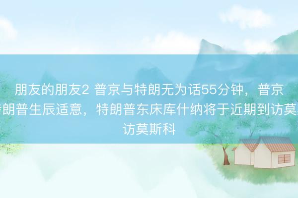 朋友的朋友2 普京与特朗无为话55分钟，普京祝特朗普生辰适意，特朗普东床库什纳将于近期到访莫斯科