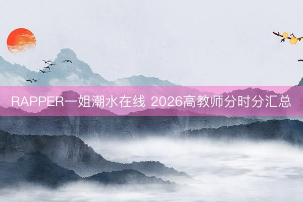 RAPPER一姐潮水在线 2026高教师分时分汇总