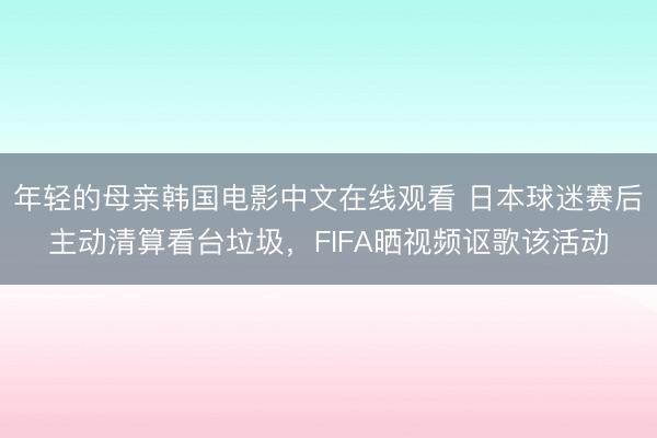 年轻的母亲韩国电影中文在线观看 日本球迷赛后主动清算看台垃圾，FIFA晒视频讴歌该活动