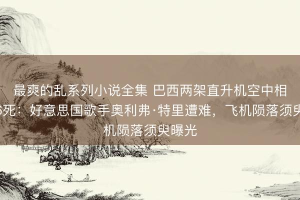 最爽的乱系列小说全集 巴西两架直升机空中相撞致6死：好意思国歌手奥利弗·特里遭难，飞机陨落须臾曝光