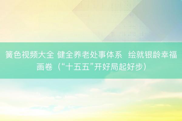 簧色视频大全 健全养老处事体系  绘就银龄幸福画卷（“十五五”开好局起好步）