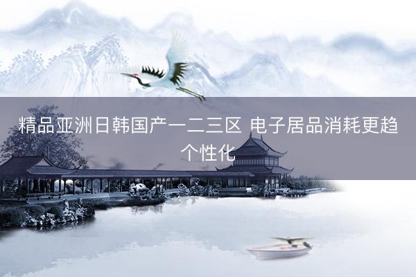 精品亚洲日韩国产一二三区 电子居品消耗更趋个性化