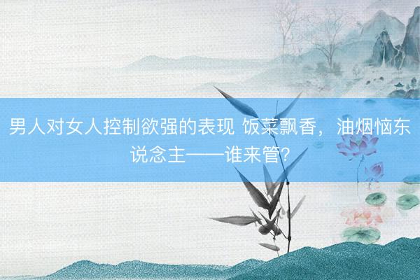 男人对女人控制欲强的表现 饭菜飘香，油烟恼东说念主——谁来管？