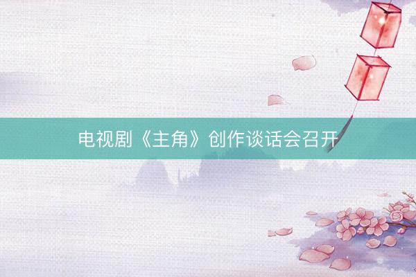 电视剧《主角》创作谈话会召开