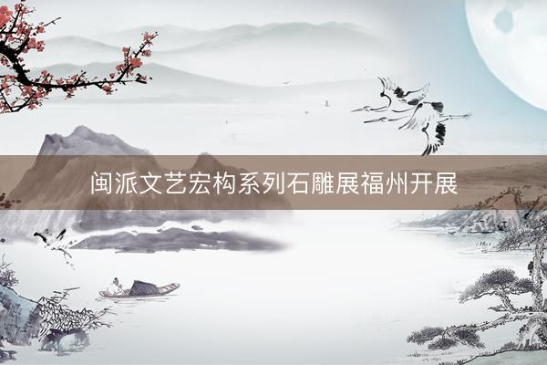 闽派文艺宏构系列石雕展福州开展