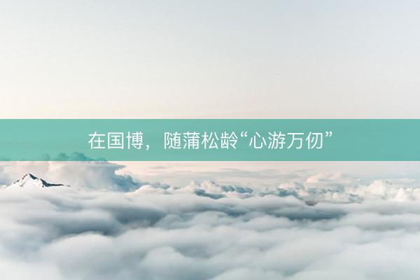 在国博，随蒲松龄“心游万仞”