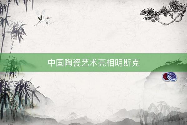 中国陶瓷艺术亮相明斯克
