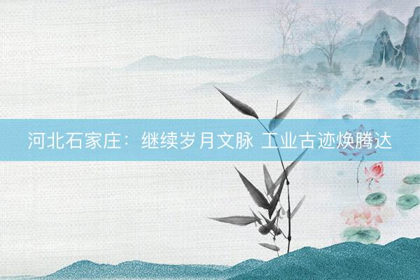 河北石家庄：继续岁月文脉 工业古迹焕腾达