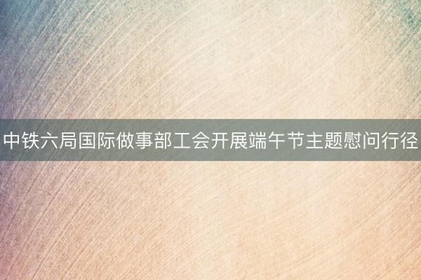 中铁六局国际做事部工会开展端午节主题慰问行径