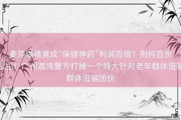 麦芽糊精竟成“保健神药”利润百倍？刑拘百余东说念主！广州荔湾警方打掉一个特大针对老年群体诳骗团伙