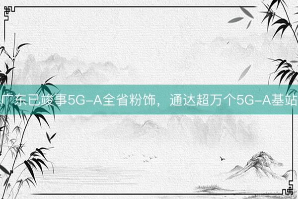 广东已竣事5G-A全省粉饰，通达超万个5G-A基站