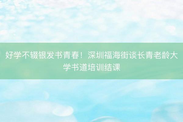 好学不辍银发书青春！深圳福海街谈长青老龄大学书道培训结课